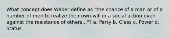 What concept does Weber define as "the chance of a man or of a number of men to realize their own will in a social action even against the resistance of others..."? a. Party b. Class c. Power d. Status