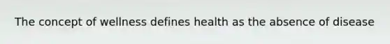 The concept of wellness defines health as the absence of disease