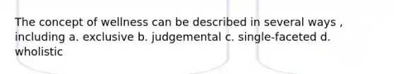 The concept of wellness can be described in several ways , including a. exclusive b. judgemental c. single-faceted d. wholistic