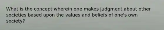 What is the concept wherein one makes judgment about other societies based upon the values and beliefs of one's own society?