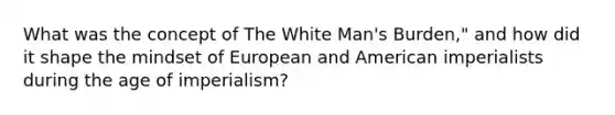 What was the concept of The White Man's Burden," and how did it shape the mindset of European and American imperialists during the age of imperialism?