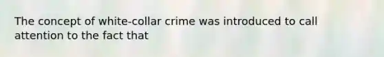 The concept of white-collar crime was introduced to call attention to the fact that