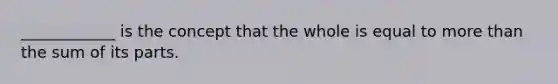 ____________ is the concept that the whole is equal to more than the sum of its parts.