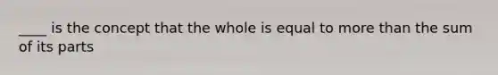 ____ is the concept that the whole is equal to more than the sum of its parts