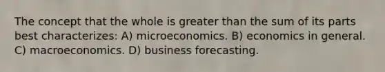 The concept that the whole is greater than the sum of its parts best characterizes: A) microeconomics. B) economics in general. C) macroeconomics. D) business forecasting.