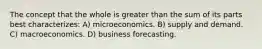 The concept that the whole is greater than the sum of its parts best characterizes: A) microeconomics. B) supply and demand. C) macroeconomics. D) business forecasting.