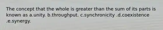 The concept that the whole is greater than the sum of its parts is known as a.unity. b.throughput. c.synchronicity .d.coexistence .e.synergy.