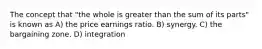 The concept that "the whole is greater than the sum of its parts" is known as A) the price earnings ratio. B) synergy. C) the bargaining zone. D) integration