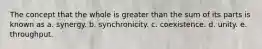 The concept that the whole is greater than the sum of its parts is known as a. synergy. b. synchronicity. c. coexistence. d. unity. e. throughput.