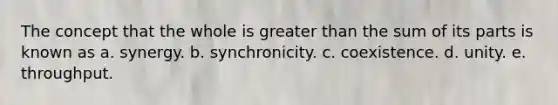 The concept that the whole is greater than the sum of its parts is known as a. synergy. b. synchronicity. c. coexistence. d. unity. e. throughput.