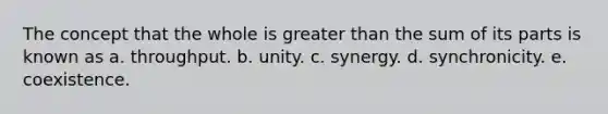 The concept that the whole is greater than the sum of its parts is known as a. throughput. b. unity. c. synergy. d. synchronicity. e. coexistence.