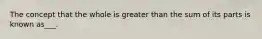 The concept that the whole is greater than the sum of its parts is known as___.