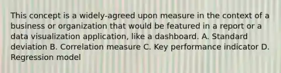 This concept is a widely-agreed upon measure in the context of a business or organization that would be featured in a report or a data visualization application, like a dashboard. A. Standard deviation B. Correlation measure C. Key performance indicator D. Regression model