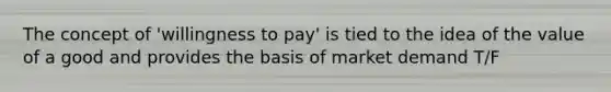 The concept of 'willingness to pay' is tied to the idea of the value of a good and provides the basis of market demand T/F