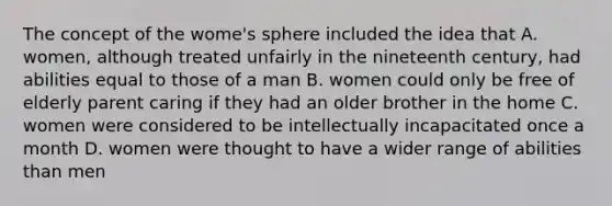 The concept of the wome's sphere included the idea that A. women, although treated unfairly in the nineteenth century, had abilities equal to those of a man B. women could only be free of elderly parent caring if they had an older brother in the home C. women were considered to be intellectually incapacitated once a month D. women were thought to have a wider range of abilities than men