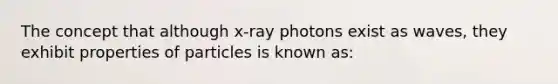 The concept that although x-ray photons exist as waves, they exhibit properties of particles is known as: