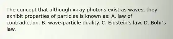 The concept that although x-ray photons exist as waves, they exhibit properties of particles is known as: A. law of contradiction. B. wave-particle duality. C. Einstein's law. D. Bohr's law.