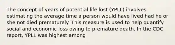 The concept of years of potential life lost (YPLL) involves estimating the average time a person would have lived had he or she not died prematurely. This measure is used to help quantify social and economic loss owing to premature death. In the CDC report, YPLL was highest among