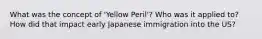 What was the concept of 'Yellow Peril'? Who was it applied to? How did that impact early Japanese immigration into the US?