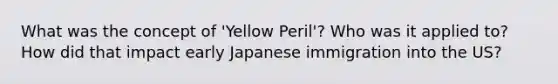 What was the concept of 'Yellow Peril'? Who was it applied to? How did that impact early Japanese immigration into the US?