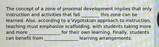 The concept of a zone of proximal development implies that only instruction and activities that fall ________ this zone can be learned. Also, according to a Vygotskian approach to instruction, teaching must emphasize scaffolding, with students taking more and more ______________ for their own learning. Finally, students can benefit from _______________ learning arrangements.