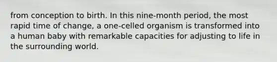 from conception to birth. In this nine-month period, the most rapid time of change, a one-celled organism is transformed into a human baby with remarkable capacities for adjusting to life in the surrounding world.