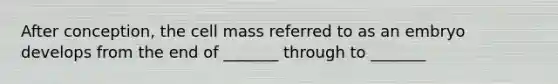 After conception, the cell mass referred to as an embryo develops from the end of _______ through to _______