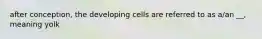 after conception, the developing cells are referred to as a/an __, meaning yolk