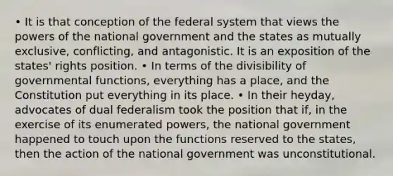 • It is that conception of the federal system that views the powers of the national government and the states as mutually exclusive, conflicting, and antagonistic. It is an exposition of the states' rights position. • In terms of the divisibility of governmental functions, everything has a place, and the Constitution put everything in its place. • In their heyday, advocates of dual federalism took the position that if, in the exercise of its enumerated powers, the national government happened to touch upon the functions reserved to the states, then the action of the national government was unconstitutional.