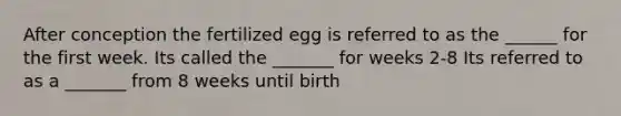 After conception the fertilized egg is referred to as the ______ for the first week. Its called the _______ for weeks 2-8 Its referred to as a _______ from 8 weeks until birth