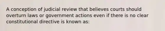 A conception of judicial review that believes courts should overturn laws or government actions even if there is no clear constitutional directive is known as: