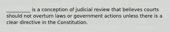 __________ is a conception of judicial review that believes courts should not overturn laws or government actions unless there is a clear directive in the Constitution.