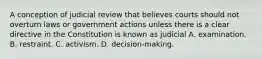 A conception of judicial review that believes courts should not overturn laws or government actions unless there is a clear directive in the Constitution is known as judicial A. examination. B. restraint. C. activism. D. decision-making.