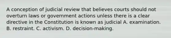 A conception of judicial review that believes courts should not overturn laws or government actions unless there is a clear directive in the Constitution is known as judicial A. examination. B. restraint. C. activism. D. decision-making.