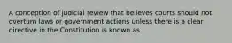 A conception of judicial review that believes courts should not overturn laws or government actions unless there is a clear directive in the Constitution is known as