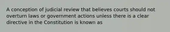 A conception of judicial review that believes courts should not overturn laws or government actions unless there is a clear directive in the Constitution is known as