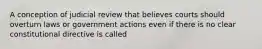 A conception of judicial review that believes courts should overturn laws or government actions even if there is no clear constitutional directive is called