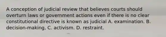 A conception of judicial review that believes courts should overturn laws or government actions even if there is no clear constitutional directive is known as judicial A. examination. B. decision-making, C. activism. D. restraint.