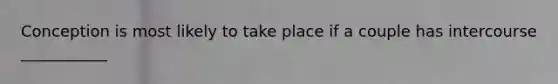 Conception is most likely to take place if a couple has intercourse ___________