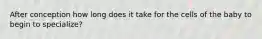 After conception how long does it take for the cells of the baby to begin to specialize?