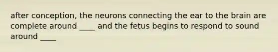 after conception, the neurons connecting the ear to the brain are complete around ____ and the fetus begins to respond to sound around ____