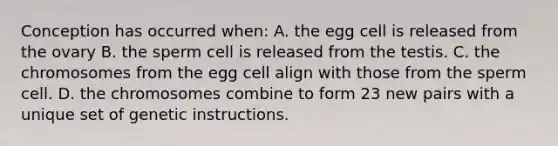 Conception has occurred when: A. the egg cell is released from the ovary B. the sperm cell is released from the testis. C. the chromosomes from the egg cell align with those from the sperm cell. D. the chromosomes combine to form 23 new pairs with a unique set of genetic instructions.