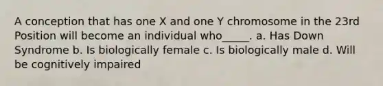 A conception that has one X and one Y chromosome in the 23rd Position will become an individual who_____. a. Has Down Syndrome b. Is biologically female c. Is biologically male d. Will be cognitively impaired