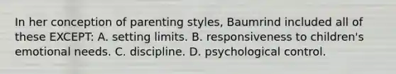 In her conception of parenting styles, Baumrind included all of these EXCEPT: A. setting limits. B. responsiveness to children's emotional needs. C. discipline. D. psychological control.