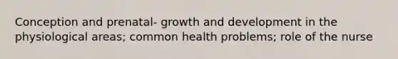 Conception and prenatal- growth and development in the physiological areas; common health problems; role of the nurse