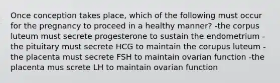 Once conception takes place, which of the following must occur for the pregnancy to proceed in a healthy manner? -the corpus luteum must secrete progesterone to sustain the endometrium -the pituitary must secrete HCG to maintain the corupus luteum -the placenta must secrete FSH to maintain ovarian function -the placenta mus screte LH to maintain ovarian function