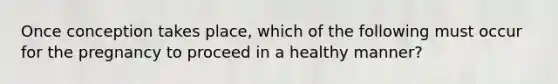 Once conception takes place, which of the following must occur for the pregnancy to proceed in a healthy manner?