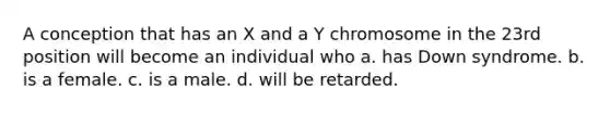 A conception that has an X and a Y chromosome in the 23rd position will become an individual who a. has <a href='https://www.questionai.com/knowledge/kmiHrRsxOX-down-syndrome' class='anchor-knowledge'>down syndrome</a>. b. is a female. c. is a male. d. will be retarded.