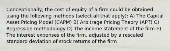 Conceptionally, the cost of equity of a firm could be obtained using the following methods (select all that apply): A) The Capital Asset Pricing Model (CAPM) B) Arbitrage Pricing Theory (APT) C) Regression methodology D) The income statement of the firm E) The interest expenses of the firm, adjusted by a rescaled standard deviation of stock returns of the firm