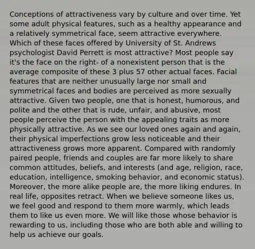 Conceptions of attractiveness vary by culture and over time. Yet some adult physical features, such as a healthy appearance and a relatively symmetrical face, seem attractive everywhere. Which of these faces offered by University of St. Andrews psychologist David Perrett is most attractive? Most people say it's the face on the right- of a nonexistent person that is the average composite of these 3 plus 57 other actual faces. Facial features that are neither unusually large nor small and symmetrical faces and bodies are perceived as more sexually attractive. Given two people, one that is honest, humorous, and polite and the other that is rude, unfair, and abusive, most people perceive the person with the appealing traits as more physically attractive. As we see our loved ones again and again, their physical imperfections grow less noticeable and their attractiveness grows more apparent. Compared with randomly paired people, friends and couples are far more likely to share common attitudes, beliefs, and interests (and age, religion, race, education, intelligence, smoking behavior, and economic status). Moreover, the more alike people are, the more liking endures. In real life, opposites retract. When we believe someone likes us, we feel good and respond to them more warmly, which leads them to like us even more. We will like those whose behavior is rewarding to us, including those who are both able and willing to help us achieve our goals.